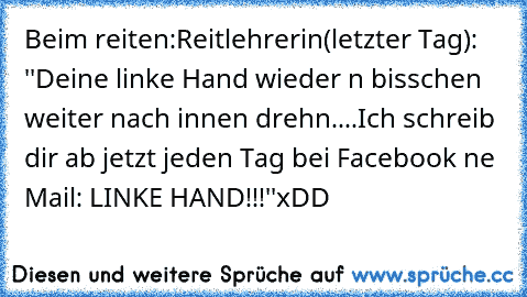 Beim reiten:
Reitlehrerin(letzter Tag): ''Deine linke Hand wieder n bisschen weiter nach innen drehn....
Ich schreib dir ab jetzt jeden Tag bei Facebook ne Mail: LINKE HAND!!!''
xDD