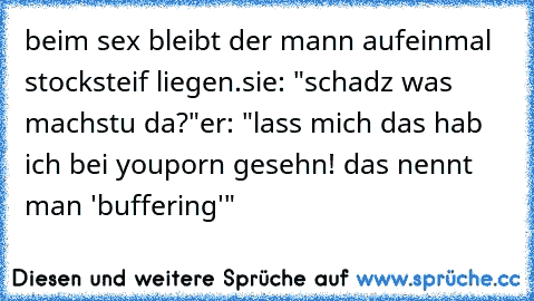 beim sex bleibt der mann aufeinmal stocksteif liegen.
sie: "schadz was machstu da?"
er: "lass mich das hab ich bei youporn gesehn! das nennt man 'buffering'"