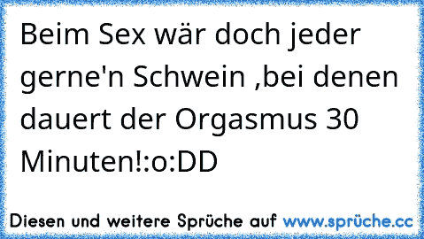 Beim Sex wär doch jeder gerne'n Schwein ,bei denen dauert der Orgasmus 30 Minuten!:o
:DD