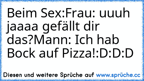 Beim Sex:
Frau: uuuh jaaaa gefällt dir das?
Mann: Ich hab Bock auf Pizza!
:D:D:D