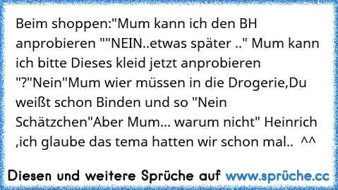 Beim shoppen:
"Mum kann ich den BH anprobieren "
"NEIN..
etwas später ..
" Mum kann ich bitte Dieses kleid jetzt anprobieren "?
"Nein"
Mum wier müssen in die Drogerie,Du weißt schon Binden und so "Nein Schätzchen"
Aber Mum... warum nicht
" Heinrich ,ich glaube das tema hatten wir schon mal..  ^^