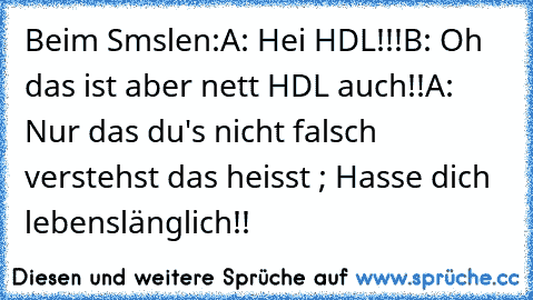 Beim Smslen:
A: Hei HDL!!!
B: Oh das ist aber nett HDL auch!!
A: Nur das du's nicht falsch verstehst das heisst ; Hasse dich lebenslänglich!!