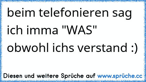 beim telefonieren sag ich imma "WAS" obwohl ich´s verstand :) ♥