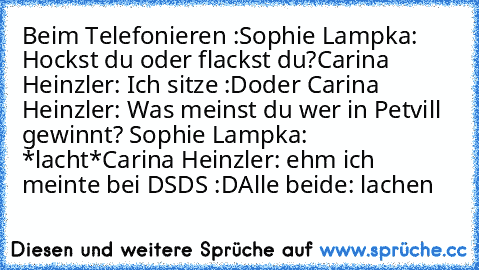 Beim Telefonieren :
Sophie Lampka: Hockst du oder flackst du?
Carina Heinzler: Ich sitze :D
oder Carina Heinzler: Was meinst du wer in Petvill gewinnt? 
Sophie Lampka: *lacht*
Carina Heinzler: ehm ich meinte bei DSDS :D
Alle beide: lachen