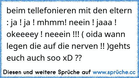 beim tellefonieren mit den eltern : ja ! ja ! mhmm! neein ! jaaa ! okeeeey ! neeein !!! ( oida wann legen die auf die nerven !! )
gehts euch auch soo xD ??