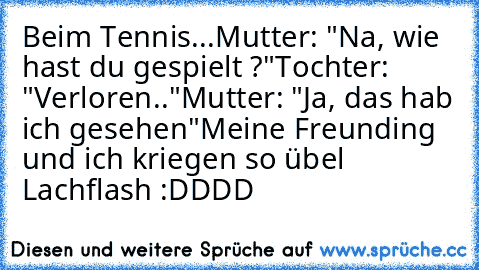 Beim Tennis...
Mutter: "Na, wie hast du gespielt ?"
Tochter: "Verloren.."
Mutter: "Ja, das hab ich gesehen"
Meine Freunding und ich kriegen so übel Lachflash :DDDD