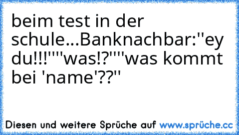 beim test in der schule...
Banknachbar:''ey du!!!''
''was!?''
''was kommt bei 'name'??''