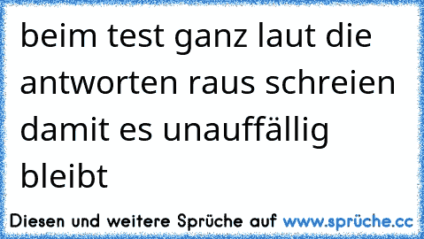 beim test ganz laut die antworten raus schreien damit es unauffällig bleibt