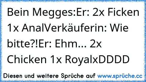 Bein Megges:
Er: 2x Ficken 1x Anal
Verkäuferin: Wie bitte?!
Er: Ehm... 2x Chicken 1x Royal
xDDDD