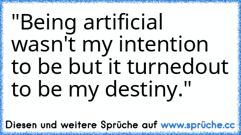 "Being artificial wasn't my intention to be but it turned
out to be my destiny."