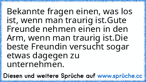 Bekannte fragen einen, was los ist, wenn man traurig ist.
Gute Freunde nehmen einen in den Arm, wenn man traurig ist.
Die beste Freundin versucht sogar etwas dagegen zu unternehmen.