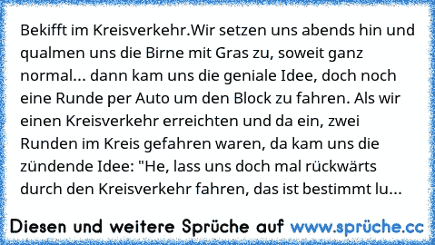 Bekifft im Kreisverkehr.
Wir setzen uns abends hin und qualmen uns die Birne mit Gras zu, soweit ganz normal... dann kam uns die geniale Idee, doch noch eine Runde per Auto um den Block zu fahren. Als wir einen Kreisverkehr erreichten und da ein, zwei Runden im Kreis gefahren waren, da kam uns die zündende Idee: "He, lass uns doch mal rückwärts durch den Kreisverkehr fahren, das ist bestimmt lu...