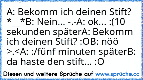 A: Bekomm ich deinen Stift? *__*
B: Nein... -.-
A: ok... :(
10 sekunden später
A: Bekomm ich deinen Stift? :O
B: nöö >.<
A: :/
fünf minuten später
B: da haste den stift... :O