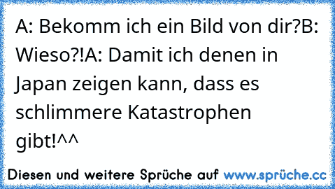 A: Bekomm ich ein Bild von dir?
B: Wieso?!
A: Damit ich denen in Japan zeigen kann, dass es schlimmere Katastrophen gibt!^^