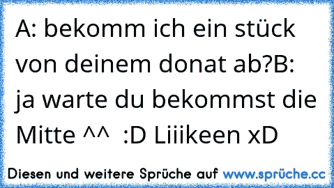 A: bekomm ich ein stück von deinem donat ab?
B: ja warte du bekommst die Mitte ^^
  :D Liiikeen xD