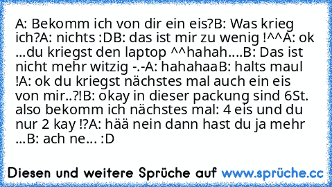 A: Bekomm ich von dir ein eis?
B: Was krieg ich?
A: nichts :D
B: das ist mir zu wenig !^^
A: ok ...du kriegst den laptop ^^hahah
....
B: Das ist nicht mehr witzig -.-
A: hahahaa
B: halts maul !
A: ok du kriegst nächstes mal auch ein eis von mir..?!
B: okay in dieser packung sind 6St. also bekomm ich nächstes mal: 4 eis und du nur 2 kay !?
A: hää nein dann hast du ja mehr ...
B: ach ne... :D