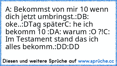 A: Bekommst von mir 10€ wenn dich jetzt umbringst.:D
B: oke..:D
Tag später
C: he ich bekomm 10€ :D
A: warum :O ?!
C: Im Testament stand das ich alles bekomm.:DD
:DD