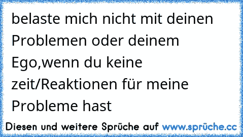 belaste mich nicht mit deinen Problemen oder deinem Ego,wenn du keine zeit/Reaktionen für meine Probleme hast