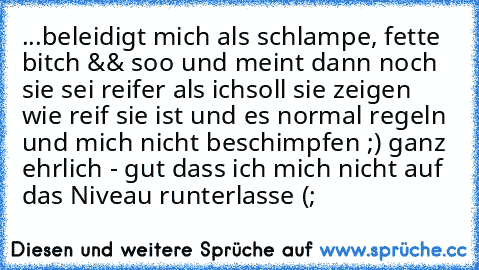 ...beleidigt mich als schlampe, fette bitch && soo und meint dann noch sie sei reifer als ich
soll sie zeigen wie reif sie ist und es normal regeln und mich nicht beschimpfen ;) ganz ehrlich - gut dass ich mich nicht auf das Niveau runterlasse (;