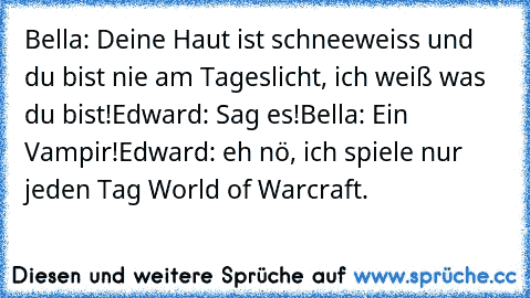 Bella: Deine Haut ist schneeweiss und du bist nie am Tageslicht, ich weiß was du bist!
Edward: Sag es!
Bella: Ein Vampir!
Edward: eh nö, ich spiele nur jeden Tag World of Warcraft.