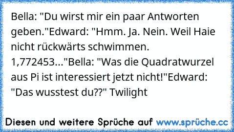 Bella: "Du wirst mir ein paar Antworten geben."
Edward: "Hmm. Ja. Nein. Weil Haie nicht rückwärts schwimmen. 1,772453..."
Bella: "Was die Quadratwurzel aus Pi ist interessiert jetzt nicht!"
Edward: "Das wusstest du??" 
Twilight ♥