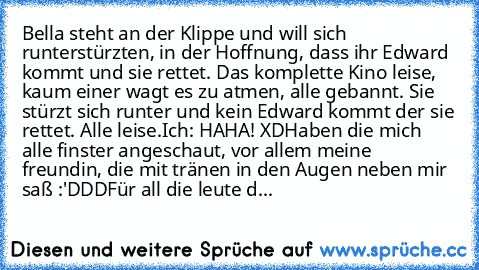 Bella steht an der Klippe und will sich runterstürzten, in der Hoffnung, dass ihr Edward kommt und sie rettet. Das komplette Kino leise, kaum einer wagt es zu atmen, alle gebannt. Sie stürzt sich runter und kein Edward kommt der sie rettet. Alle leise.
Ich: HAHA! XD
Haben die mich alle finster angeschaut, vor allem meine freundin, die mit tränen in den Augen neben mir saß :'DDD
Für all die leut...