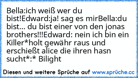 Bella:ich weiß wer du bist!
Edward:ja! sag es mir
Bella:du bist... du bist einer von den jonas brothers!!!
Edward: nein ich bin ein Killer
*holt gewähr raus und erschießt alice die ihren hasn sucht*
:* ♥Bilight♥