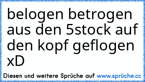 belogen betrogen aus den 5stock auf den kopf geflogen xD