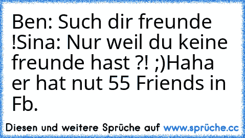 Ben: Such dir freunde !
Sina: Nur weil du keine freunde hast ?! ;)
Haha er hat nut 55 Friends in Fb.