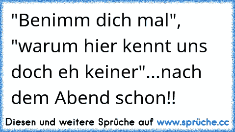 "Benimm dich mal", "warum hier kennt uns doch eh keiner"...nach dem Abend schon!!