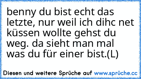 benny du bist echt das letzte, nur weil ich dihc net küssen wollte gehst du weg. da sieht man mal was du für einer bist.
(L)