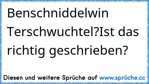 Benschniddelwin Terschwuchtel?
Ist das richtig geschrieben?