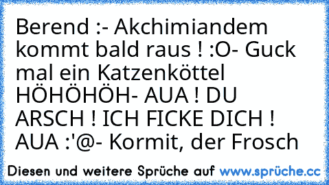 Berend :
- Akchimiandem kommt bald raus ! :O
- Guck mal ein Katzenköttel HÖHÖHÖH
- AUA ! DU ARSCH ! ICH FICKE DICH ! AUA :'@
- Kormit, der Frosch
♥