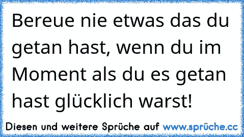 Bereue nie etwas das du getan hast, wenn du im Moment als du es getan hast glücklich warst!