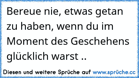 Bereue nie, etwas getan zu haben, wenn du im Moment des Geschehens glücklich warst ♥..