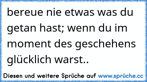 bereue nie etwas was du getan hast; wenn du im moment des geschehens glücklich warst..