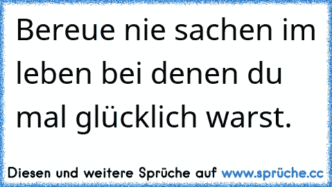 Bereue nie sachen im leben bei denen du mal glücklich warst.