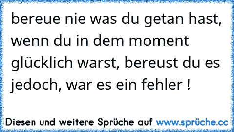 bereue nie was du getan hast, wenn du in dem moment glücklich warst, bereust du es jedoch, war es ein fehler !