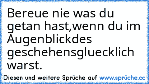 Bereue nie was du getan hast,
wenn du im Augenblick
des geschehens
gluecklich warst.