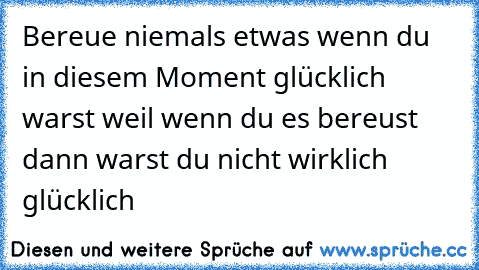 Bereue niemals etwas wenn du in diesem Moment glücklich warst 
weil wenn du es bereust dann warst du nicht wirklich glücklich  ♥