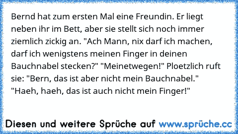 Bernd hat zum ersten Mal eine Freundin. Er liegt neben ihr im Bett, aber sie stellt sich noch immer ziemlich zickig an. "Ach Mann, nix darf ich machen, darf ich wenigstens meinen Finger in deinen Bauchnabel stecken?" "Meinetwegen!" Ploetzlich ruft sie: "Bern, das ist aber nicht mein Bauchnabel." "Haeh, haeh, das ist auch nicht mein Finger!"