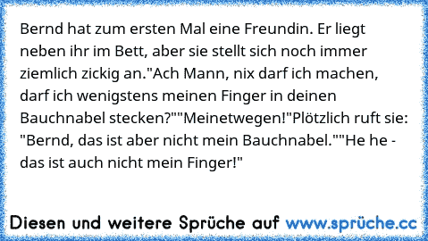 Bernd hat zum ersten Mal eine Freundin. Er liegt neben ihr im Bett, aber sie stellt sich noch immer ziemlich zickig an.
"Ach Mann, nix darf ich machen, darf ich wenigstens meinen Finger in deinen Bauchnabel stecken?"
"Meinetwegen!"
Plötzlich ruft sie: "Bernd, das ist aber nicht mein Bauchnabel."
"He he - das ist auch nicht mein Finger!"