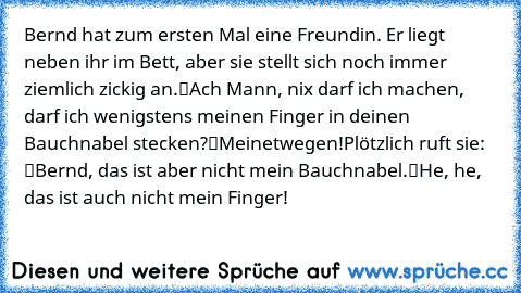 Bernd hat zum ersten Mal eine Freundin. Er liegt neben ihr im Bett, aber sie stellt sich noch immer ziemlich zickig an.
“Ach Mann, nix darf ich machen, darf ich wenigstens meinen Finger in deinen Bauchnabel stecken?”
“Meinetwegen!”
Plötzlich ruft sie: “Bernd, das ist aber nicht mein Bauchnabel.”
“He, he, das ist auch nicht… mein Finger!”