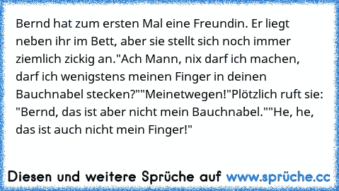 Bernd hat zum ersten Mal eine Freundin. Er liegt neben ihr im Bett, aber sie stellt sich noch immer ziemlich zickig an.
"Ach Mann, nix darf ich machen, darf ich wenigstens meinen Finger in deinen Bauchnabel stecken?"
"Meinetwegen!"
Plötzlich ruft sie: "Bernd, das ist aber nicht mein Bauchnabel."
"He, he, das ist auch nicht mein Finger!"