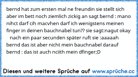 bernd hat zum ersten mal ne freundin sie stellt sich aber im bett noch ziemlich zickig an sagt bernd : mano nihct darf cih macvhen darf ich wenigstens meinen finger in deinen bauchnabel tun?? sie sagt:nagut okay     nach ein paar secunden später ruft sie :aaaaah bernd das ist aber nicht mein bauchnabel darauf bernd : das ist auch nciith mein dfinger
;D