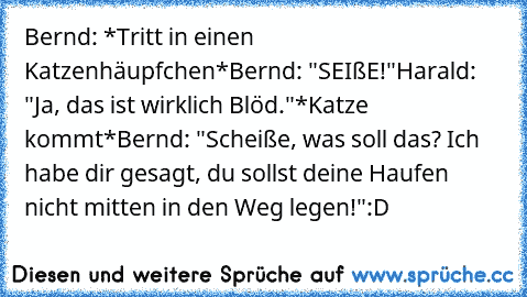 Bernd: *Tritt in einen Katzenhäupfchen*
Bernd: "SEIßE!"
Harald: "Ja, das ist wirklich Blöd."
*Katze kommt*
Bernd: "Scheiße, was soll das? Ich habe dir gesagt, du sollst deine Haufen nicht mitten in den Weg legen!"
:D