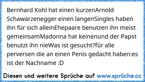 Bernhard Kohl hat einen kurzen
Arnold Schawarzenegger einen langen
Singles haben ihn für sich allein
Ehepaare benutzen ihn meist gemeinsam
Madonna hat keinen
und der Papst benutzt ihn nie
Was ist gesucht?
für alle perversen die an einen Penis gedacht haben:
es ist der Nachname :D