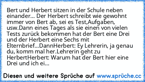 Bert und Herbert sitzen in der Schule neben einander... Der Herbert schreibt wie gewohnt immer von Bert ab, sei es Test,Aufgaben, usw.
Dann eines Tages als sie einen von vielen Tests zurück bekommen hat der Bert eine Drei und der Herbert eine Sechs mit Elternbrief...
Dann
Herbert: Ey Lehrerin, ja genau du, komm mal her.
Lehrerin geht zu Herbert
Herbert: Warum hat der Bert hier eine Drei und ich...