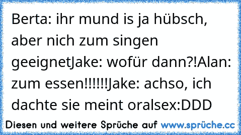 Berta: ihr mund is ja hübsch, aber nich zum singen geeignet
Jake: wofür dann?!
Alan: zum essen!!!!!!
Jake: achso, ich dachte sie meint oralsex
:DDD