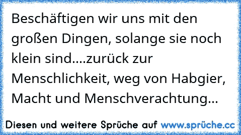 Beschäftigen wir uns mit den großen Dingen, solange sie noch klein sind....zurück zur Menschlichkeit, weg von Habgier, Macht und Menschverachtung...